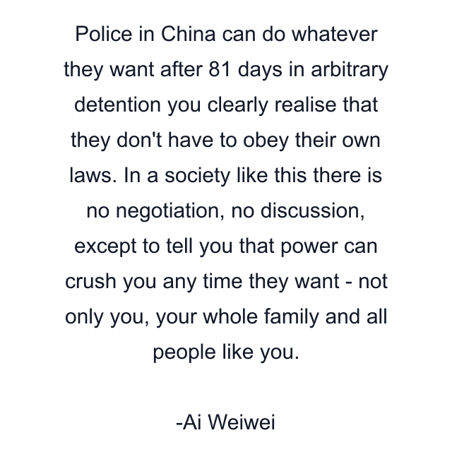 Police in China can do whatever they want after 81 days in arbitrary detention you clearly realise that they don't have to obey their own laws. In a society like this there is no negotiation, no discussion, except to tell you that power can crush you any time they want - not only you, your whole family and all people like you.