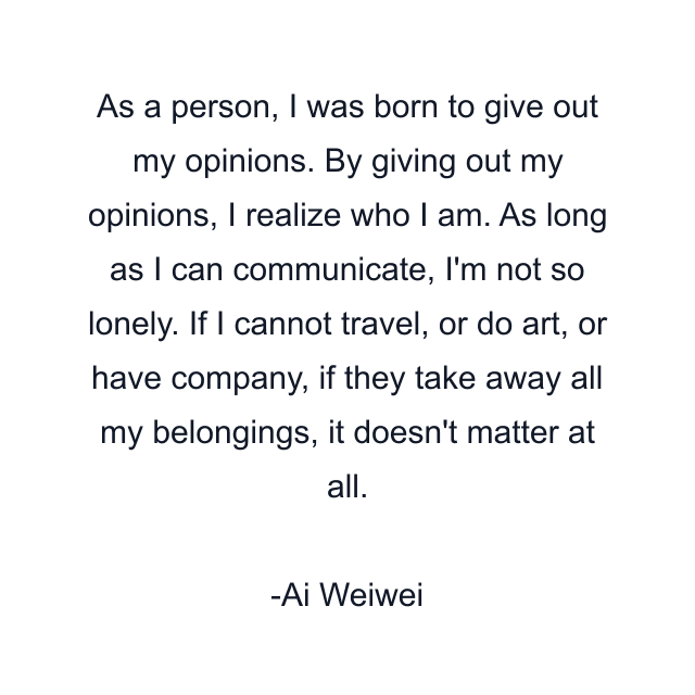 As a person, I was born to give out my opinions. By giving out my opinions, I realize who I am. As long as I can communicate, I'm not so lonely. If I cannot travel, or do art, or have company, if they take away all my belongings, it doesn't matter at all.