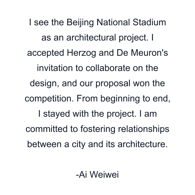 I see the Beijing National Stadium as an architectural project. I accepted Herzog and De Meuron's invitation to collaborate on the design, and our proposal won the competition. From beginning to end, I stayed with the project. I am committed to fostering relationships between a city and its architecture.