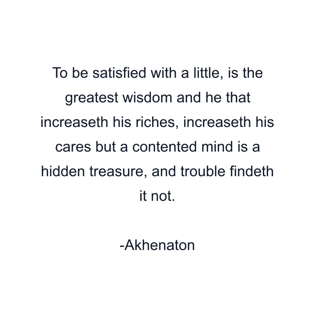 To be satisfied with a little, is the greatest wisdom and he that increaseth his riches, increaseth his cares but a contented mind is a hidden treasure, and trouble findeth it not.