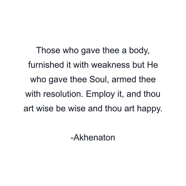 Those who gave thee a body, furnished it with weakness but He who gave thee Soul, armed thee with resolution. Employ it, and thou art wise be wise and thou art happy.