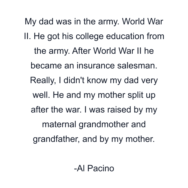 My dad was in the army. World War II. He got his college education from the army. After World War II he became an insurance salesman. Really, I didn't know my dad very well. He and my mother split up after the war. I was raised by my maternal grandmother and grandfather, and by my mother.