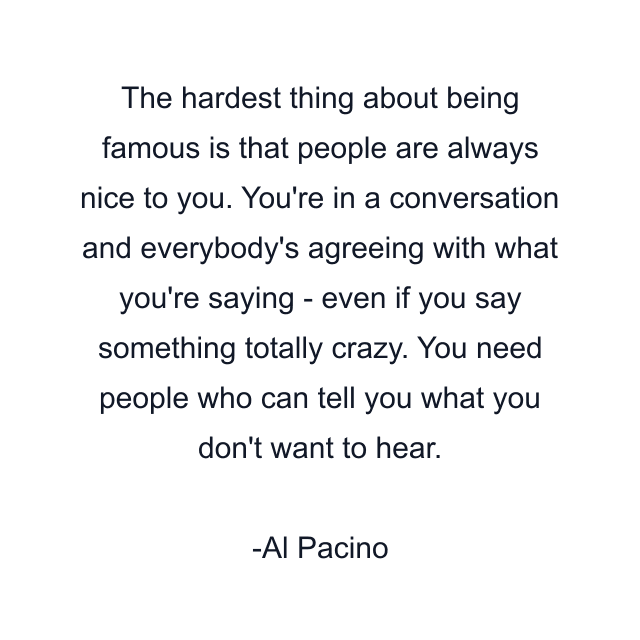 The hardest thing about being famous is that people are always nice to you. You're in a conversation and everybody's agreeing with what you're saying - even if you say something totally crazy. You need people who can tell you what you don't want to hear.