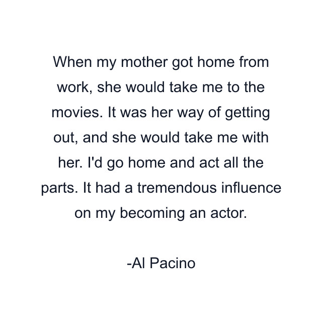 When my mother got home from work, she would take me to the movies. It was her way of getting out, and she would take me with her. I'd go home and act all the parts. It had a tremendous influence on my becoming an actor.