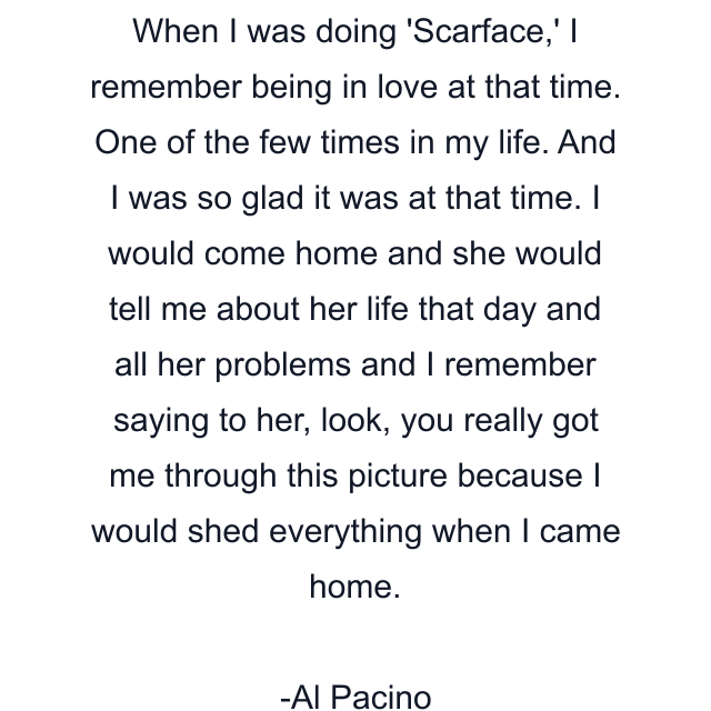 When I was doing 'Scarface,' I remember being in love at that time. One of the few times in my life. And I was so glad it was at that time. I would come home and she would tell me about her life that day and all her problems and I remember saying to her, look, you really got me through this picture because I would shed everything when I came home.