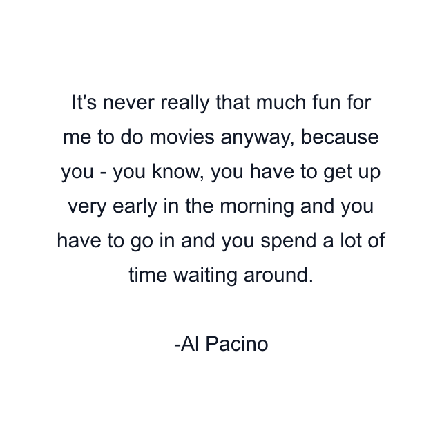 It's never really that much fun for me to do movies anyway, because you - you know, you have to get up very early in the morning and you have to go in and you spend a lot of time waiting around.