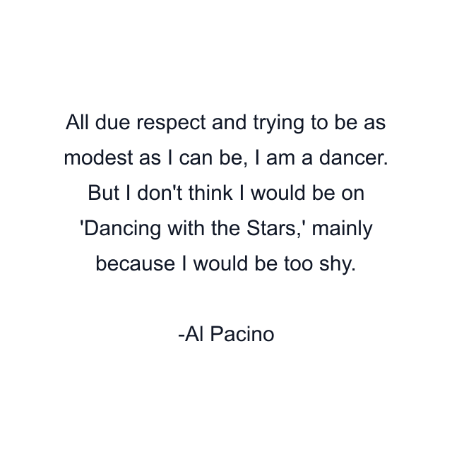 All due respect and trying to be as modest as I can be, I am a dancer. But I don't think I would be on 'Dancing with the Stars,' mainly because I would be too shy.