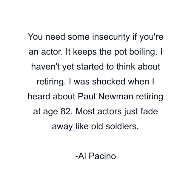 You need some insecurity if you're an actor. It keeps the pot boiling. I haven't yet started to think about retiring. I was shocked when I heard about Paul Newman retiring at age 82. Most actors just fade away like old soldiers.