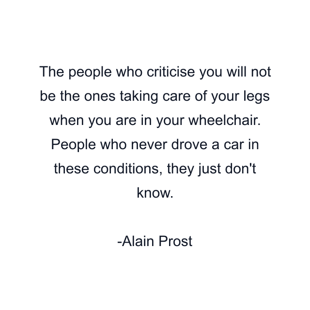 The people who criticise you will not be the ones taking care of your legs when you are in your wheelchair. People who never drove a car in these conditions, they just don't know.