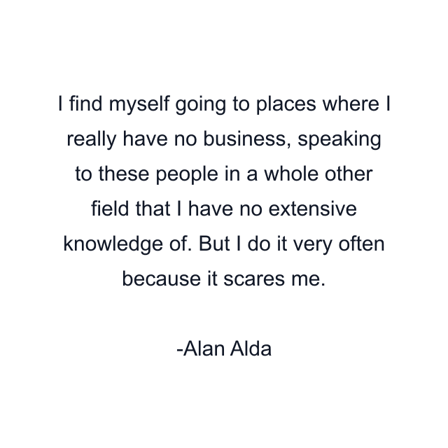 I find myself going to places where I really have no business, speaking to these people in a whole other field that I have no extensive knowledge of. But I do it very often because it scares me.