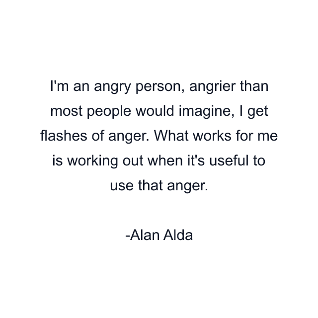 I'm an angry person, angrier than most people would imagine, I get flashes of anger. What works for me is working out when it's useful to use that anger.