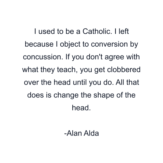 I used to be a Catholic. I left because I object to conversion by concussion. If you don't agree with what they teach, you get clobbered over the head until you do. All that does is change the shape of the head.