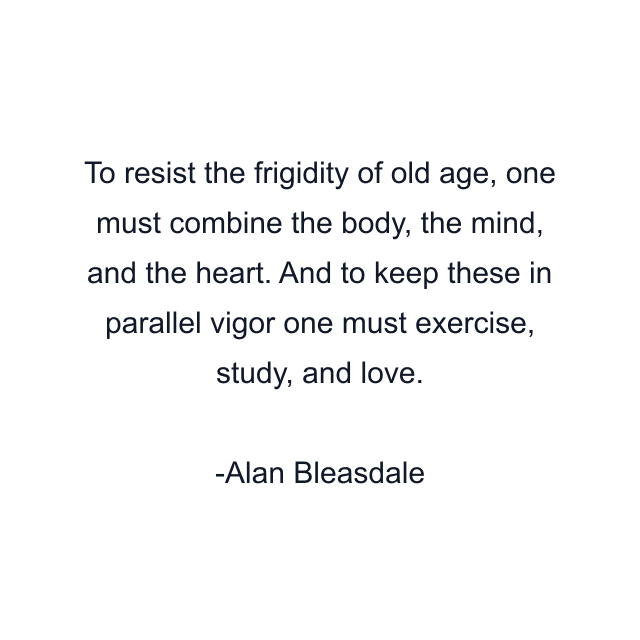 To resist the frigidity of old age, one must combine the body, the mind, and the heart. And to keep these in parallel vigor one must exercise, study, and love.