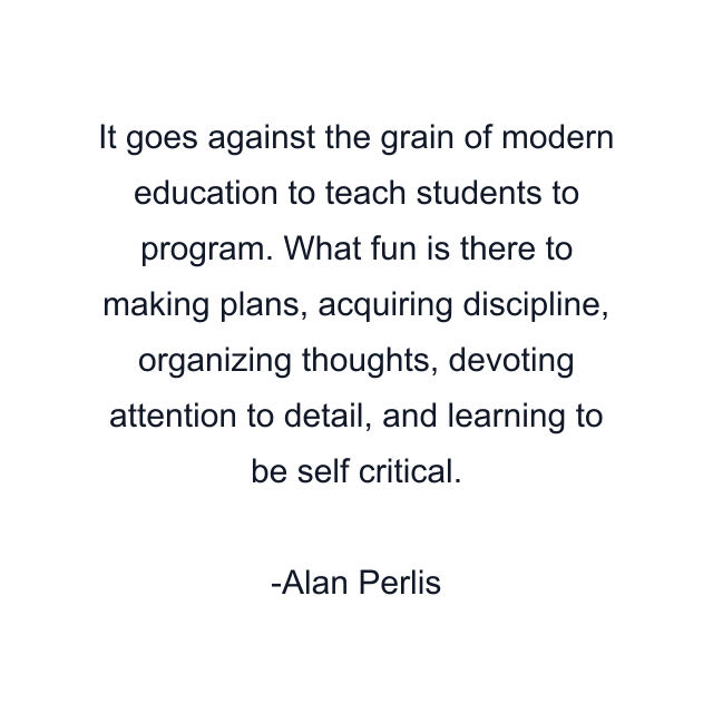 It goes against the grain of modern education to teach students to program. What fun is there to making plans, acquiring discipline, organizing thoughts, devoting attention to detail, and learning to be self critical.