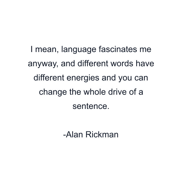 I mean, language fascinates me anyway, and different words have different energies and you can change the whole drive of a sentence.