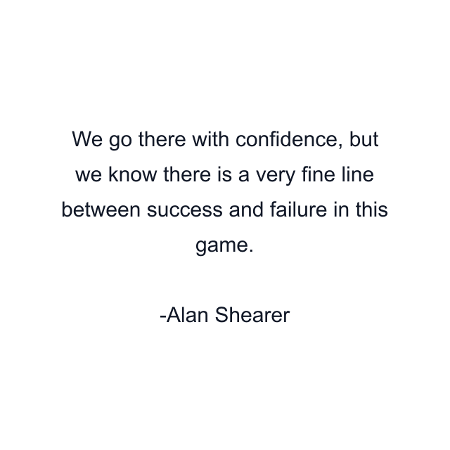 We go there with confidence, but we know there is a very fine line between success and failure in this game.