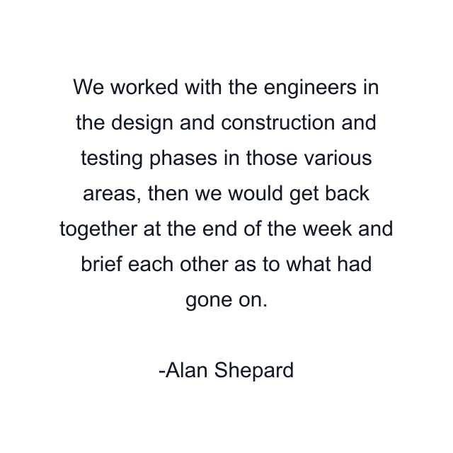 We worked with the engineers in the design and construction and testing phases in those various areas, then we would get back together at the end of the week and brief each other as to what had gone on.