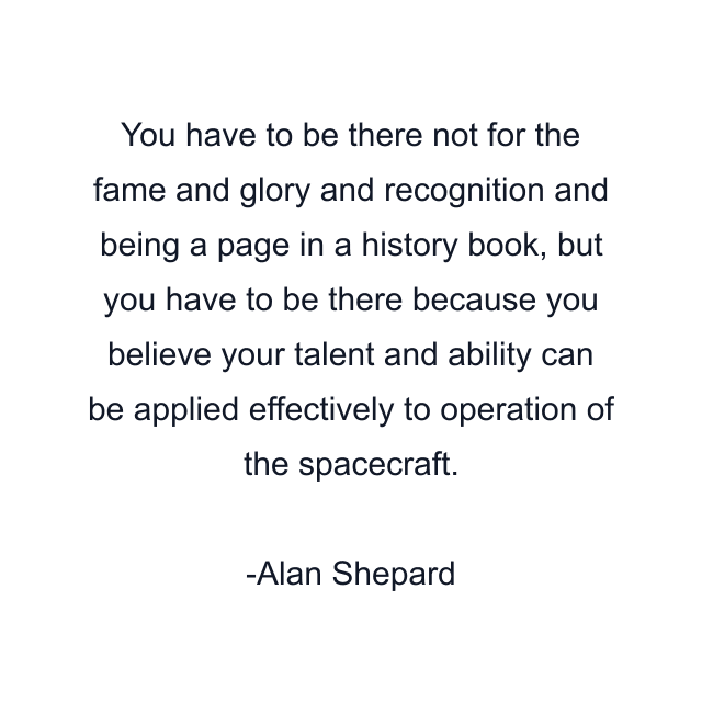 You have to be there not for the fame and glory and recognition and being a page in a history book, but you have to be there because you believe your talent and ability can be applied effectively to operation of the spacecraft.