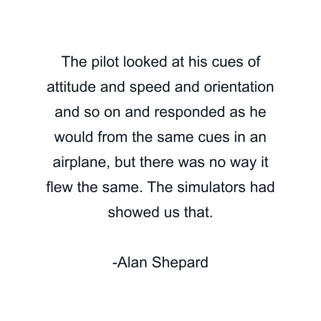 The pilot looked at his cues of attitude and speed and orientation and so on and responded as he would from the same cues in an airplane, but there was no way it flew the same. The simulators had showed us that.