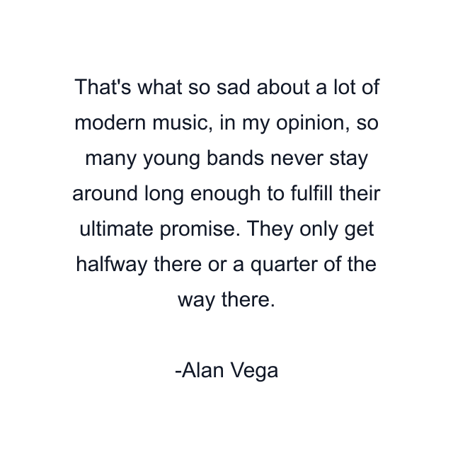 That's what so sad about a lot of modern music, in my opinion, so many young bands never stay around long enough to fulfill their ultimate promise. They only get halfway there or a quarter of the way there.