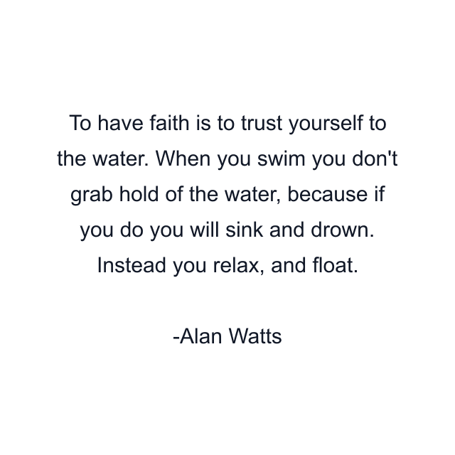 To have faith is to trust yourself to the water. When you swim you don't grab hold of the water, because if you do you will sink and drown. Instead you relax, and float.