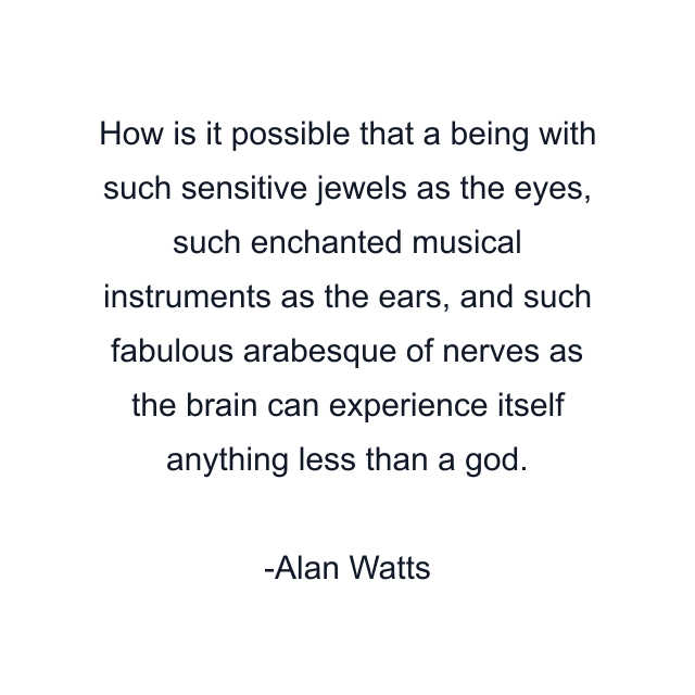 How is it possible that a being with such sensitive jewels as the eyes, such enchanted musical instruments as the ears, and such fabulous arabesque of nerves as the brain can experience itself anything less than a god.