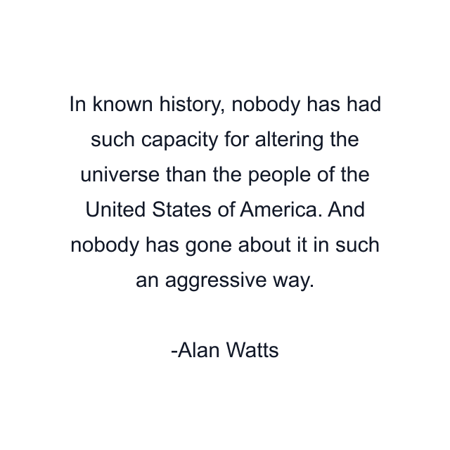 In known history, nobody has had such capacity for altering the universe than the people of the United States of America. And nobody has gone about it in such an aggressive way.