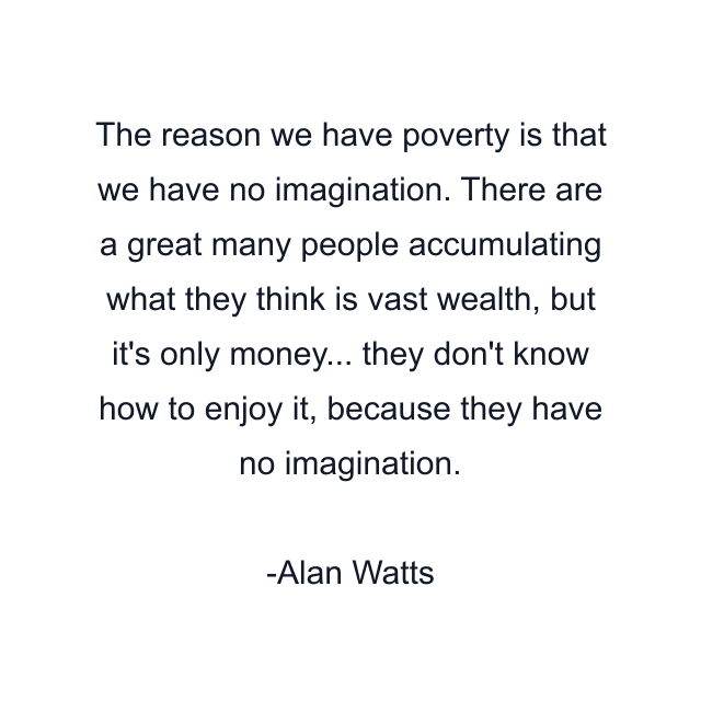 The reason we have poverty is that we have no imagination. There are a great many people accumulating what they think is vast wealth, but it's only money... they don't know how to enjoy it, because they have no imagination.