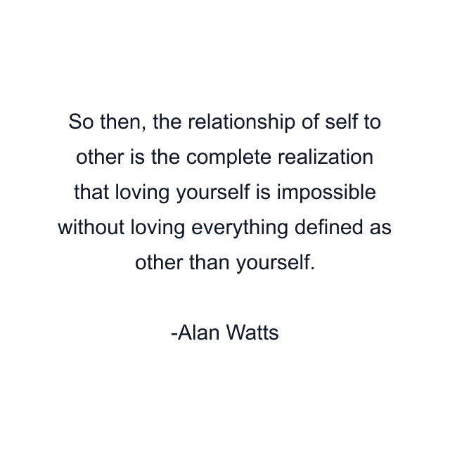 So then, the relationship of self to other is the complete realization that loving yourself is impossible without loving everything defined as other than yourself.