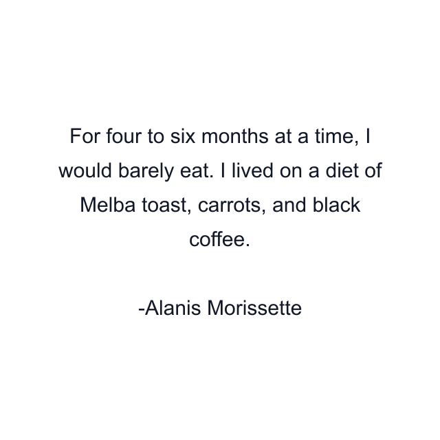 For four to six months at a time, I would barely eat. I lived on a diet of Melba toast, carrots, and black coffee.