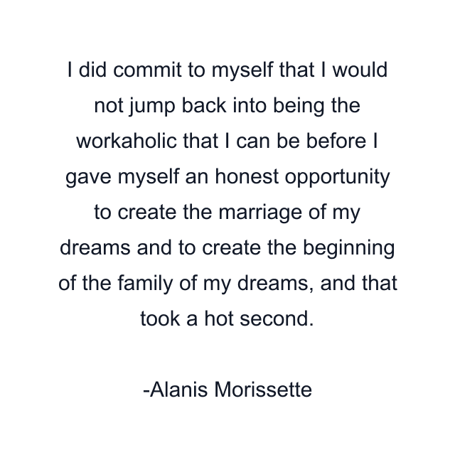 I did commit to myself that I would not jump back into being the workaholic that I can be before I gave myself an honest opportunity to create the marriage of my dreams and to create the beginning of the family of my dreams, and that took a hot second.