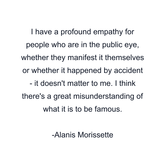 I have a profound empathy for people who are in the public eye, whether they manifest it themselves or whether it happened by accident - it doesn't matter to me. I think there's a great misunderstanding of what it is to be famous.