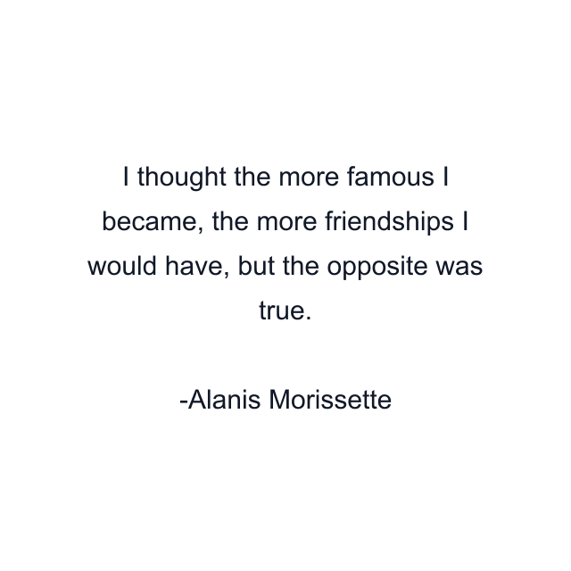 I thought the more famous I became, the more friendships I would have, but the opposite was true.