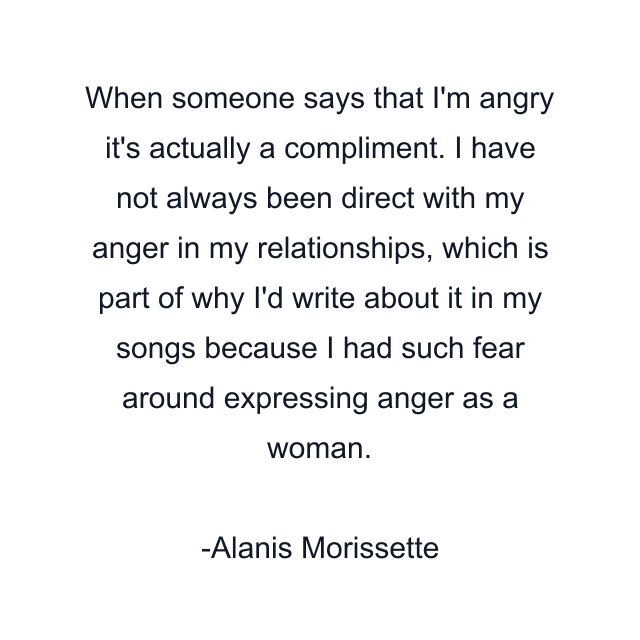 When someone says that I'm angry it's actually a compliment. I have not always been direct with my anger in my relationships, which is part of why I'd write about it in my songs because I had such fear around expressing anger as a woman.