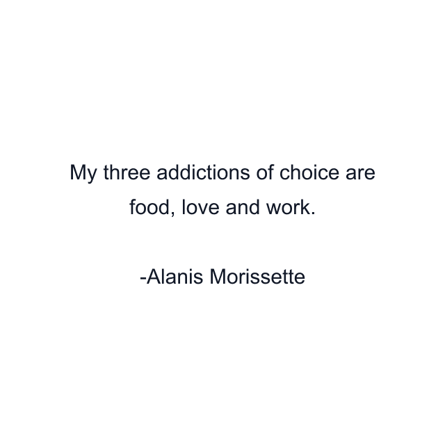 My three addictions of choice are food, love and work.