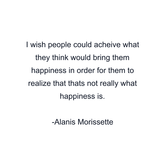 I wish people could acheive what they think would bring them happiness in order for them to realize that thats not really what happiness is.