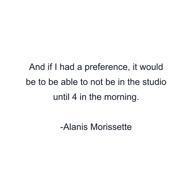 And if I had a preference, it would be to be able to not be in the studio until 4 in the morning.