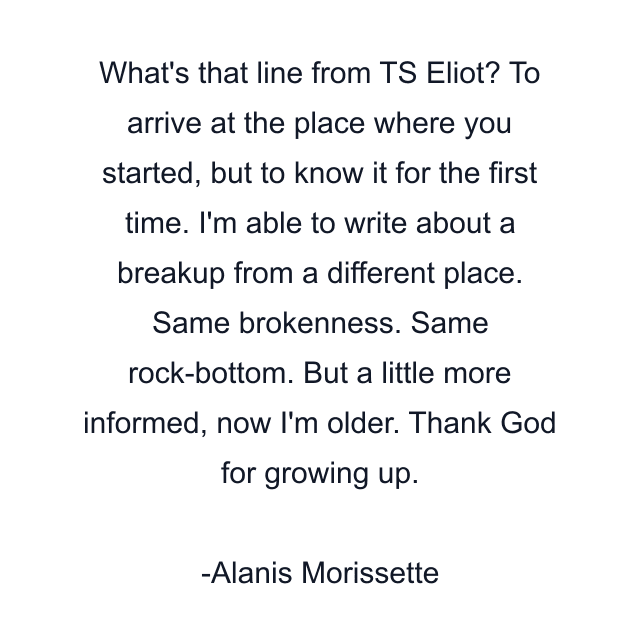 What's that line from TS Eliot? To arrive at the place where you started, but to know it for the first time. I'm able to write about a breakup from a different place. Same brokenness. Same rock-bottom. But a little more informed, now I'm older. Thank God for growing up.