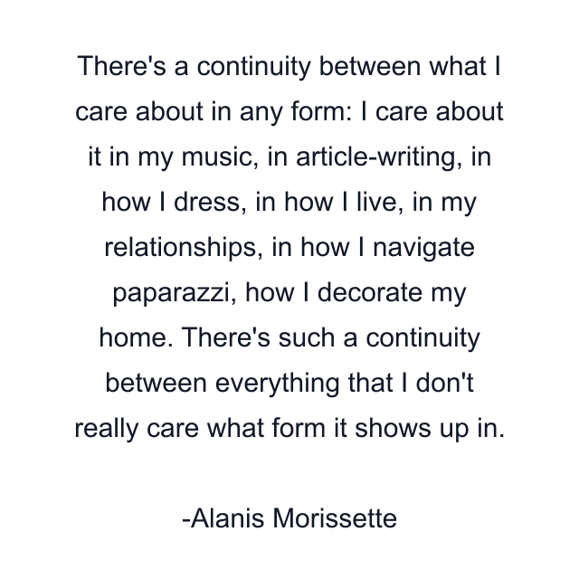 There's a continuity between what I care about in any form: I care about it in my music, in article-writing, in how I dress, in how I live, in my relationships, in how I navigate paparazzi, how I decorate my home. There's such a continuity between everything that I don't really care what form it shows up in.