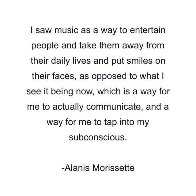 I saw music as a way to entertain people and take them away from their daily lives and put smiles on their faces, as opposed to what I see it being now, which is a way for me to actually communicate, and a way for me to tap into my subconscious.