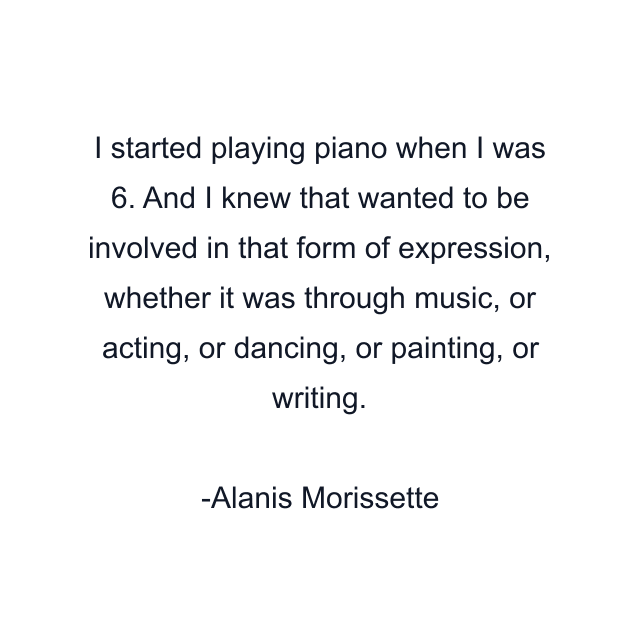 I started playing piano when I was 6. And I knew that wanted to be involved in that form of expression, whether it was through music, or acting, or dancing, or painting, or writing.