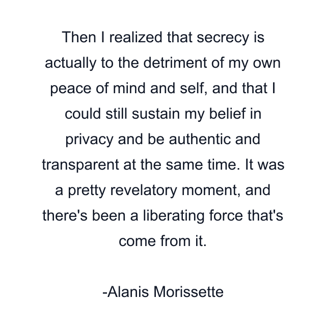 Then I realized that secrecy is actually to the detriment of my own peace of mind and self, and that I could still sustain my belief in privacy and be authentic and transparent at the same time. It was a pretty revelatory moment, and there's been a liberating force that's come from it.