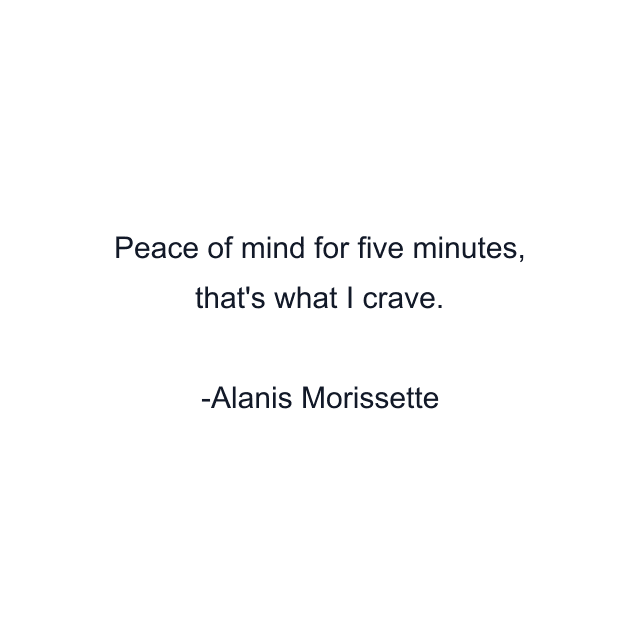 Peace of mind for five minutes, that's what I crave.