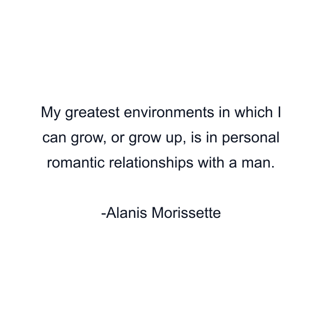 My greatest environments in which I can grow, or grow up, is in personal romantic relationships with a man.