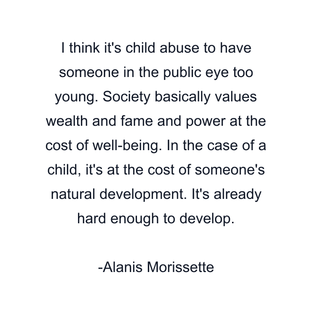 I think it's child abuse to have someone in the public eye too young. Society basically values wealth and fame and power at the cost of well-being. In the case of a child, it's at the cost of someone's natural development. It's already hard enough to develop.