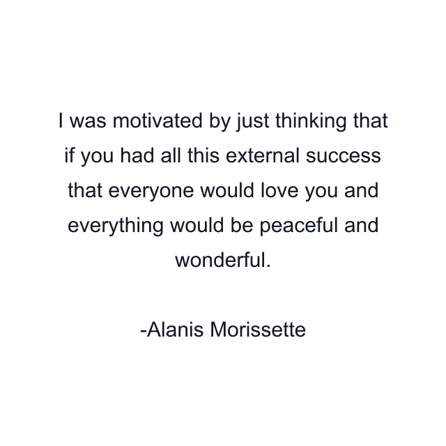 I was motivated by just thinking that if you had all this external success that everyone would love you and everything would be peaceful and wonderful.