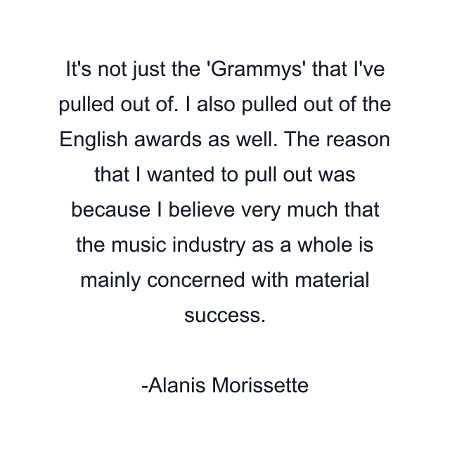 It's not just the 'Grammys' that I've pulled out of. I also pulled out of the English awards as well. The reason that I wanted to pull out was because I believe very much that the music industry as a whole is mainly concerned with material success.