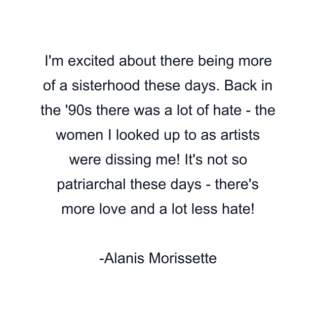 I'm excited about there being more of a sisterhood these days. Back in the '90s there was a lot of hate - the women I looked up to as artists were dissing me! It's not so patriarchal these days - there's more love and a lot less hate!