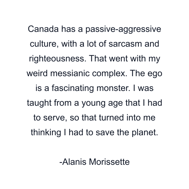 Canada has a passive-aggressive culture, with a lot of sarcasm and righteousness. That went with my weird messianic complex. The ego is a fascinating monster. I was taught from a young age that I had to serve, so that turned into me thinking I had to save the planet.