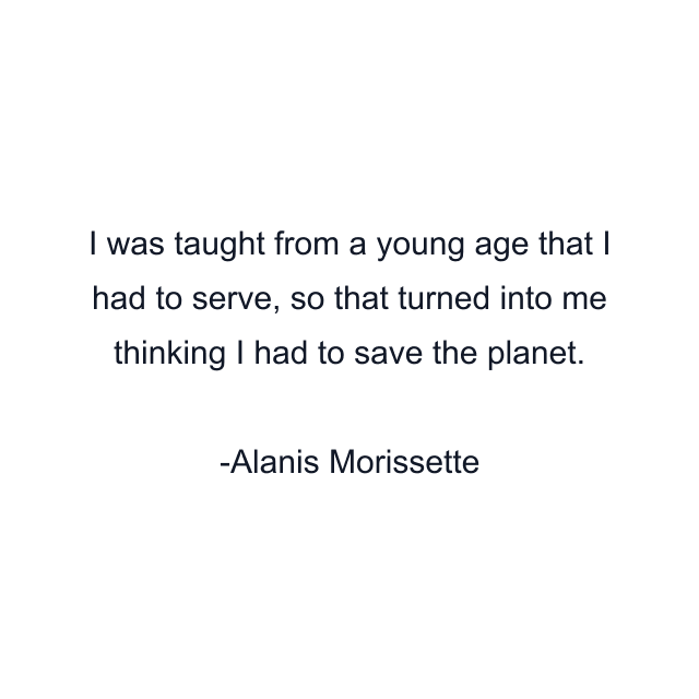 I was taught from a young age that I had to serve, so that turned into me thinking I had to save the planet.